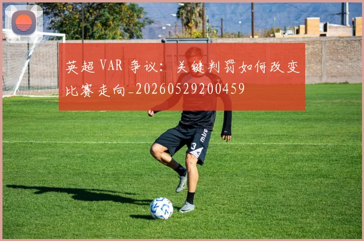 英超 VAR 争议:关键判罚如何改变比赛走向_20260529200459