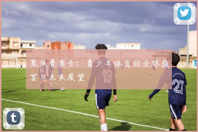 聚焦青奥会：青少年体育的全球盛宴与未来展望