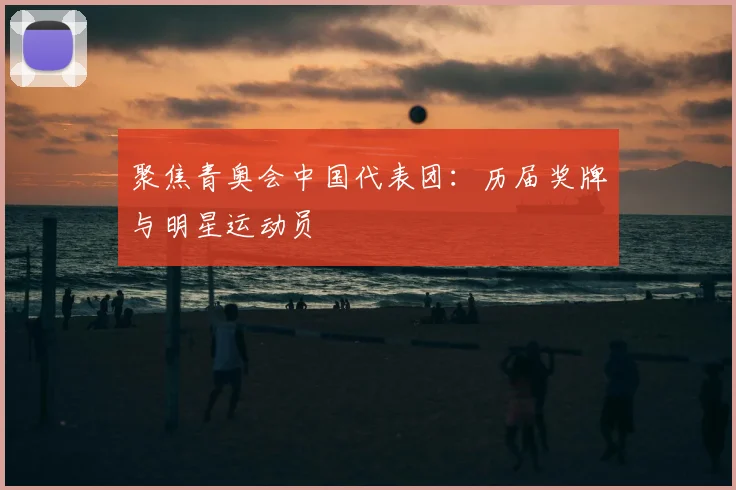 聚焦青奥会中国代表团：历届奖牌与明星运动员